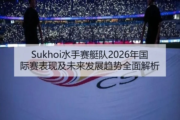 Sukhoi水手赛艇队2026年国际赛表现及未来发展趋势全面解析