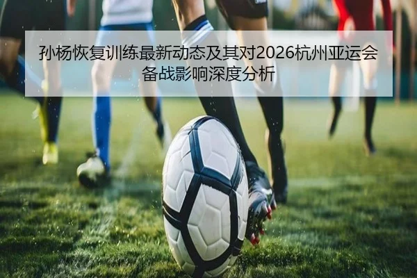 孙杨恢复训练最新动态及其对2026杭州亚运会备战影响深度分析